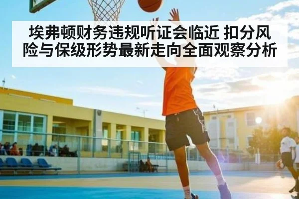 埃弗顿财务违规听证会临近 扣分风险与保级形势最新走向全面观察分析 - kaiyun